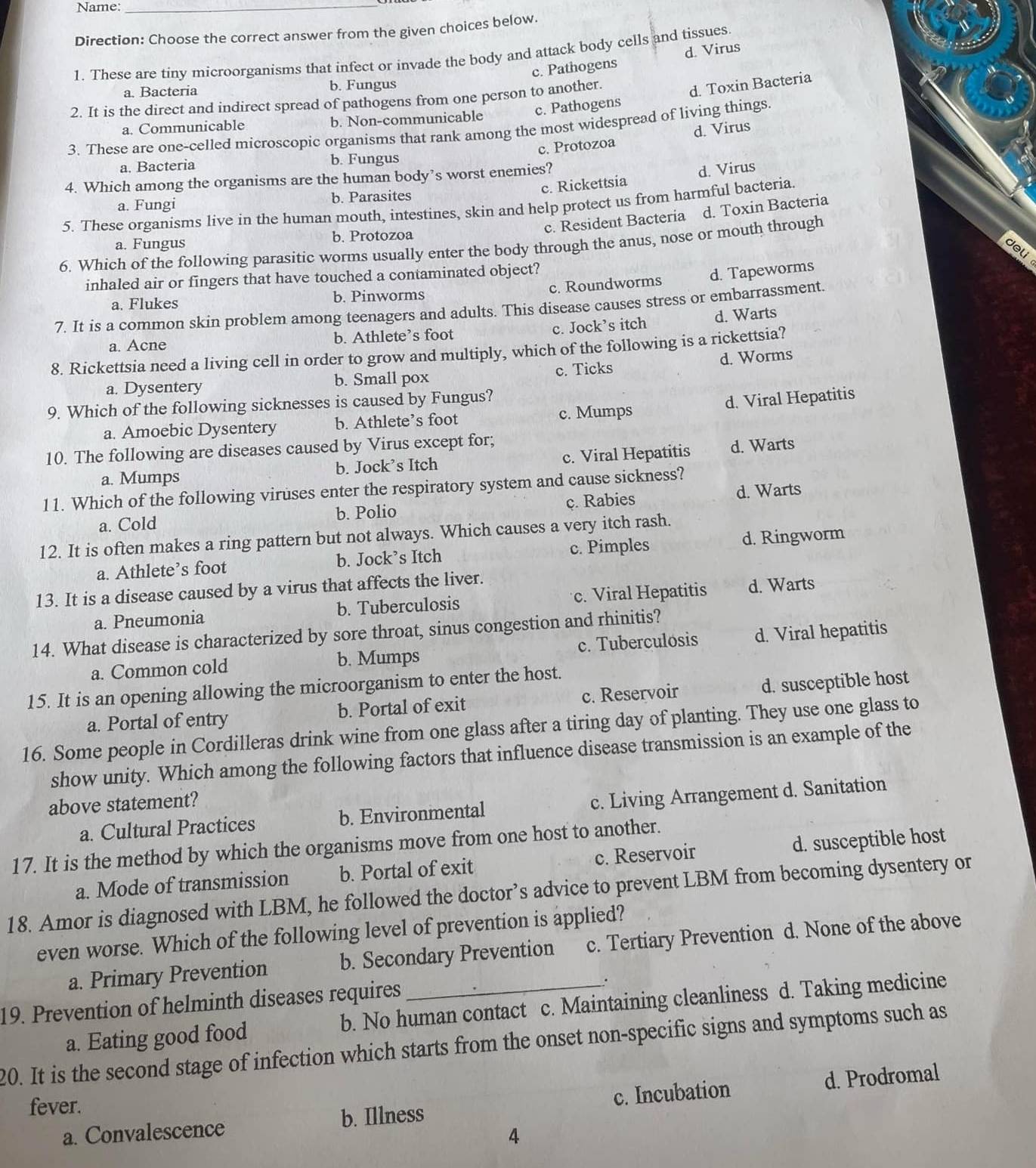 Name:_
Direction: Choose the correct answer from the given choices below
1. These are tiny microorganisms that infect or invade the body and attack body cells and tissues
c. Pathogen d. Virus
a. Bacteria b. Fungus
2. It is the direct and indirect spread of pathogens from one person to another.
d. Toxin Bacteria
a. Communicable b. Non-communicable c. Pathogens
3. These are one-celled microscopic organisms that rank among the most widespread of living things.
c. Protozoa d. Virus
a. Bacteria b. Fungus
c. Rickettsia d. Virus
4. Which among the organisms are the human body’s worst enemies?
a. Fungi b. Parasites
5. These organisms live in the human mouth, intestines, skin and help protect us from harmful bacteria.
c. Resident Bacteria d. Toxin Bacteria
a. Fungus b. Protozoa
6. Which of the following parasitic worms usually enter the body through the anus, nose or mouth through
deli
c. Roundworms d. Tapeworms
inhaled air or fingers that have touched a contaminated object?
a. Flukes b. Pinworms
7. It is a common skin problem among teenagers and adults. This disease causes stress or embarrassment.
a. Acne b. Athlete’s foot c. Jock’s itch d. Warts
8. Rickettsia need a living cell in order to grow and multiply, which of the following is a rickettsia?
c. Ticks d. Worms
a. Dysentery b. Small pox
9. Which of the following sicknesses is caused by Fungus?
d. Viral Hepatitis
a. Amoebic Dysentery b. Athlete’s foot c. Mumps
10. The following are diseases caused by Virus except for;
a. Mumps b. Jock’s Itch c. Viral Hepatitis d. Warts
11. Which of the following virüses enter the respiratory system and cause sickness?
a. Cold b. Polio c. Rabies d. Warts
12. It is often makes a ring pattern but not always. Which causes a very itch rash.
a. Athlete’s foot b. Jock’s Itch c. Pimples d. Ringworm
13. It is a disease caused by a virus that affects the liver.
a. Pneumonia b. Tuberculosis c. Viral Hepatitis d. Warts
14. What disease is characterized by sore throat, sinus congestion and rhinitis?
a. Common cold b. Mumps c. Tuberculosis d. Viral hepatitis
15. It is an opening allowing the microorganism to enter the host.
a. Portal of entry b. Portal of exit c. Reservoir d. susceptible host
16. Some people in Cordilleras drink wine from one glass after a tiring day of planting. They use one glass to
show unity. Which among the following factors that influence disease transmission is an example of the
above statement?
a. Cultural Practices b. Environmental c. Living Arrangement d. Sanitation
17. It is the method by which the organisms move from one host to another.
a. Mode of transmission b. Portal of exit c. Reservoir d. susceptible host
18. Amor is diagnosed with LBM, he followed the doctor’s advice to prevent LBM from becoming dysentery or
even worse. Which of the following level of prevention is applied?
a. Primary Prevention b. Secondary Prevention c. Tertiary Prevention d. None of the above
.
19. Prevention of helminth diseases requires b. No human contact c. Maintaining cleanliness d. Taking medicine
a. Eating good food
20. It is the second stage of infection which starts from the onset non-specific signs and symptoms such as
a. Convalescence b. Illness c. Incubation d. Prodromal
fever.
4