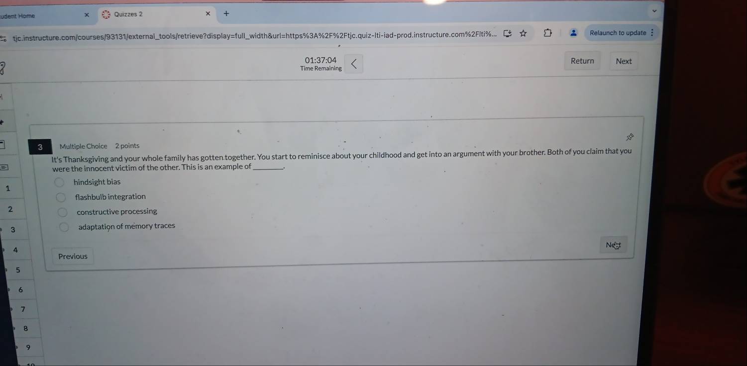 üdent Höme Quizzes 2
2 tjc.instructure.com/courses/93131/external_tools/retrieve?display=full_width&url=https%3A%2F%2Ftjc.quiz-Iti-iad-prod.instructure.com%2Flti%... Relaunch to update :
01:37:04 Return Next
Time Remaining
3 Multiple Choice 2 points
It's Thanksgiving and your whole family has gotten together. You start to reminisce about your childhood and get into an argument with your brother. Both of you claim that you
were the innocent victim of the other. This is an example of_
hindsight bias
1
flashbulb integration
2
constructive processing
3 adaptation of memory traces
4
Negt
Previous
5
6
7
8
9