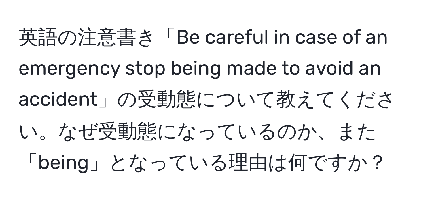 英語の注意書き「Be careful in case of an emergency stop being made to avoid an accident」の受動態について教えてください。なぜ受動態になっているのか、また「being」となっている理由は何ですか？