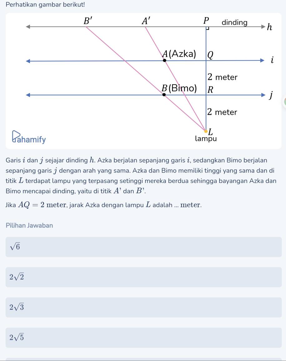 Perhatikan gambar berikut!
Garisí dan jsejajar dinding . Azka berjalan sepanjang garis í, sedangkan Bimo berjalan
sepanjang garis † dengan arah yang sama. Azka dan Bimo memiliki tinggi yang sama dan di
titik L terdapat lampu yang terpasang setinggi mereka berdua sehingga bayangan Azka dan
Bimo mencapai dinding, yaitu di titik A' dan B'.
Jika AQ=2 meter, jarak Azka dengan lampu L adalah ... meter.
Pilihan Jawaban
sqrt(6)
2sqrt(2)
2sqrt(3)
2sqrt(5)