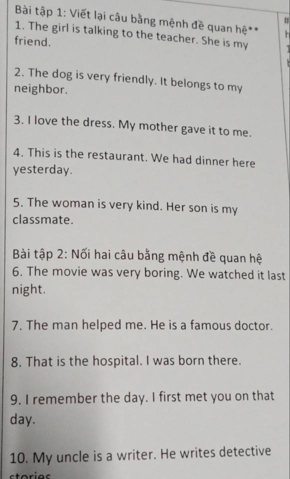 # 
Bài tập 1: Viết lại câu bằng mệnh đề quan hệ** h 
1. The girl is talking to the teacher. She is my 1
friend. 
2. The dog is very friendly. It belongs to my 
neighbor. 
3. I love the dress. My mother gave it to me. 
4. This is the restaurant. We had dinner here 
yesterday. 
5. The woman is very kind. Her son is my 
classmate. 
Bài tập 2: Nối hai câu bằng mệnh đề quan hệ 
6. The movie was very boring. We watched it last 
night. 
7. The man helped me. He is a famous doctor. 
8. That is the hospital. I was born there. 
9. I remember the day. I first met you on that 
day. 
10. My uncle is a writer. He writes detective 
storias