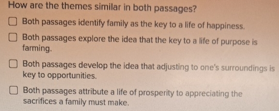 How are the themes similar in both passages?
Both passages identify family as the key to a life of happiness.
Both passages explore the idea that the key to a life of purpose is
farming.
Both passages develop the idea that adjusting to one's surroundings is
key to opportunities.
Both passages attribute a life of prosperity to appreciating the
sacrifices a family must make.