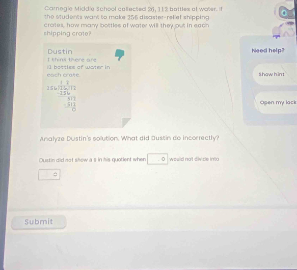 Carnegie Middle School collected 26, 112 bottles of water. If 
the students want to make 256 disaster-relief shipping 
crates, how many bottles of water will they put in each 
shipping crate? 
Dustin Need help? 
I think there are
12 bottles of water in 
each crate. Show hint
beginarrayr 12 256encloselongdiv 256,12 -256 hline 512 -512 hline 0endarray
Open my lock 
Analyze Dustin's solution. What did Dustin do incorrectly? 
Dustin did not show a () in his quotient when.0 would not divide int 
。 
Submit