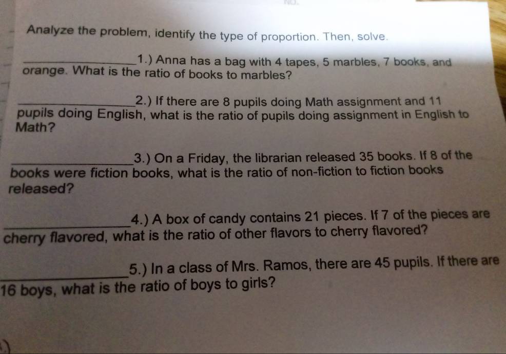 N∪. 
Analyze the problem, identify the type of proportion. Then, solve. 
_1.) Anna has a bag with 4 tapes, 5 marbles, 7 books, and 
orange. What is the ratio of books to marbles? 
_2.) If there are 8 pupils doing Math assignment and 11
pupils doing English, what is the ratio of pupils doing assignment in English to 
Math? 
_3.) On a Friday, the librarian released 35 books. If 8 of the 
books were fiction books, what is the ratio of non-fiction to fiction books 
released? 
_ 
4.) A box of candy contains 21 pieces. If 7 of the pieces are 
cherry flavored, what is the ratio of other flavors to cherry flavored? 
_ 
5.) In a class of Mrs. Ramos, there are 45 pupils. If there are
16 boys, what is the ratio of boys to girls?