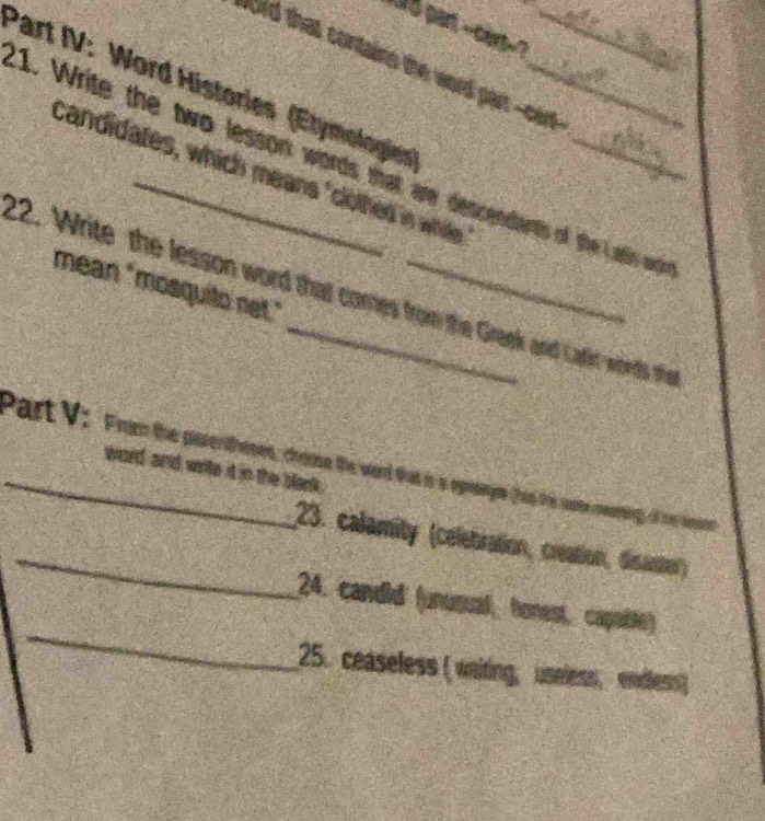 part --cert-? 
Ord that contains the word part --cert- 
Part IV: Word Histories (Etymologies)__ 
1. Write the two lesson words that are descendants of the adis wdi 
candidates, which means "clothed in while 
22. Write the lesson word thal comes from the Gragk and Cafirt whs the mean "mosquito net." 
_Part V. Frum the paerton, co te word that in a ogmpe fas t c 
word and wrtte id in the blank. 
_23. calamity (celebration, creation, disastier) 
_ 
24. candid (unusual, honest, capabte) 
25. ceaseless ( waiting, useless, endless)