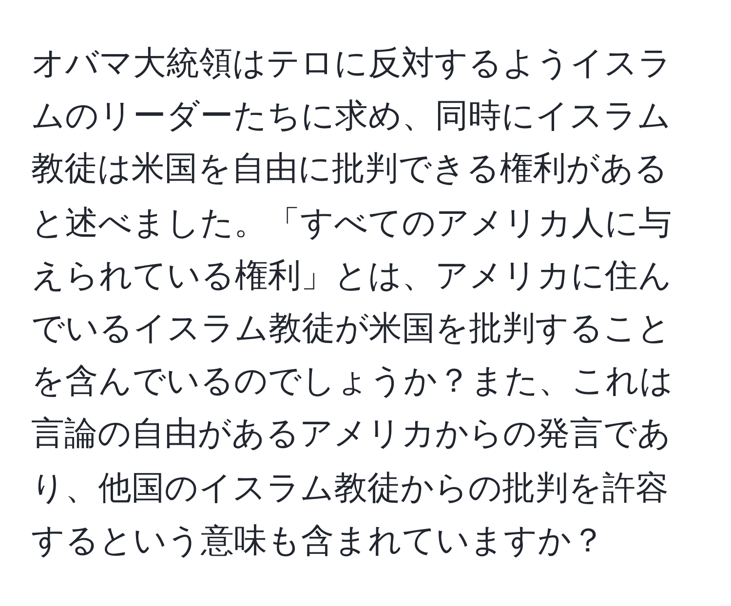 オバマ大統領はテロに反対するようイスラムのリーダーたちに求め、同時にイスラム教徒は米国を自由に批判できる権利があると述べました。「すべてのアメリカ人に与えられている権利」とは、アメリカに住んでいるイスラム教徒が米国を批判することを含んでいるのでしょうか？また、これは言論の自由があるアメリカからの発言であり、他国のイスラム教徒からの批判を許容するという意味も含まれていますか？