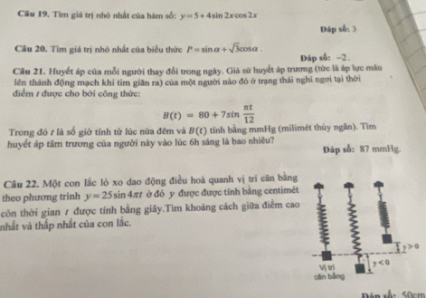 Câu 19, Tìm giá trị nhỏ nhất của hàm số: y=5+4sin 2xcos 2x
Dáp số: 3 
Câu 20. Tìm giá trị nhỏ nhất của biểu thức P=sin alpha +sqrt(3)cos alpha. 
Đáp số: −2. 
Cầu 21. Huyết áp của mỗi người thay đổi trong ngày. Giả sử huyết áp trương (tức là áp lực máu 
lên thành động mạch khi tìm giãn ra) của một người nào đó ở trạng thái nghi ngơi tại thời 
điểm 1 được cho bởi công thức:
B(t)=80+7sin  π t/12 
Trong đó t là số giờ tính từ lúc nửa đêm và B(t) tính bằng mmHg (milimét thùy ngân). Tìm 
huyết áp tâm trương của người này vào lúc 6h sáng là bao nhiêu? Dáp số: 87 mmHg. 
Câu 22. Một con lắc lò xo dao động điều hoà quanh vị tri cân bằng 
theo phương trinh y=25sin 4π t ở đỏ y được được tính bằng centimét 
còn thời gian 7 được tính bằng giây.Tìm khoảng cách giữa điểm cao 
nhất và thấp nhất của con lắc. 
Vị tri y<0</tex> 
sān bằng 
Pán số: 50cm