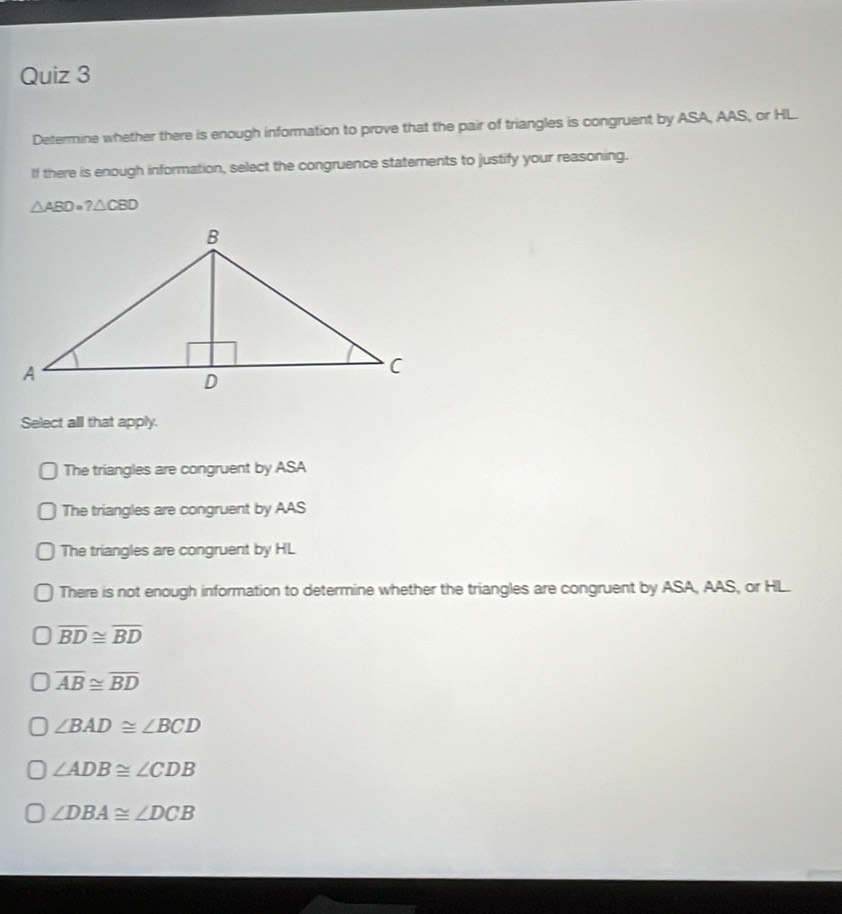 Determine whether there is enough information to prove that the pair of triangles is congruent by ASA, AAS, or HL.
lf there is enough information, select the congruence statements to justify your reasoning.
△ ABD=?△ CBD
Select all that apply.
The triangles are congruent by ASA
The triangles are congruent by AAS
The triangles are congruent by HL
There is not enough information to determine whether the triangles are congruent by ASA, AAS, or HL.
overline BD≌ overline BD
overline AB≌ overline BD
∠ BAD≌ ∠ BCD
∠ ADB≌ ∠ CDB
∠ DBA≌ ∠ DCB