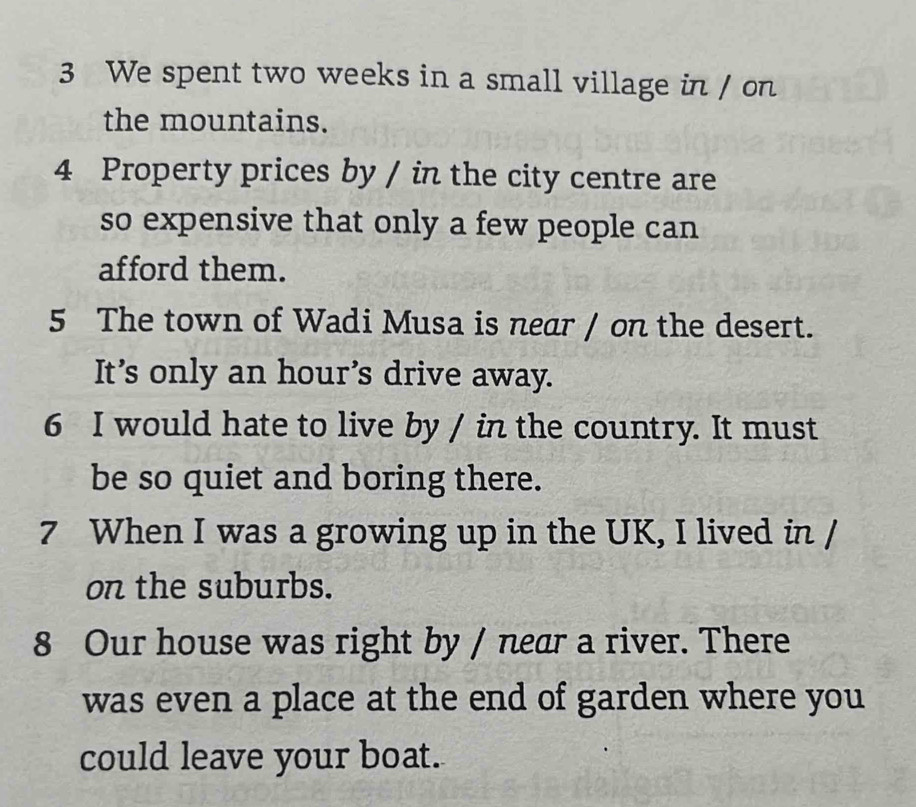 We spent two weeks in a small village in / on 
the mountains. 
4 Property prices by / in the city centre are 
so expensive that only a few people can 
afford them. 
5 The town of Wadi Musa is near / on the desert. 
It’s only an hour’s drive away. 
6 I would hate to live by / in the country. It must 
be so quiet and boring there. 
7 When I was a growing up in the UK, I lived in / 
on the suburbs. 
8 Our house was right by / near a river. There 
was even a place at the end of garden where you 
could leave your boat.