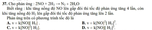 Cho phản ứng : 2NO+2H_2to N_2+2H_2O
Biết rằng : khỉ tăng nồng độ NO lên gấp đôi thì tốc độ phản ứng tăng 4 lần, còn
khi tăng nồng độ H_2 lên gấp đôi thì tốc độ phản ứng tăng lên 2 lần.
Phản ứng trên có phương trình tốc độ là
A. v=k[NO][H_2]. B. v=k[NO]^2[H_2]^2.
C. v=k[NO]^2[H_2]. D. v=k[NO][H_2]^2.