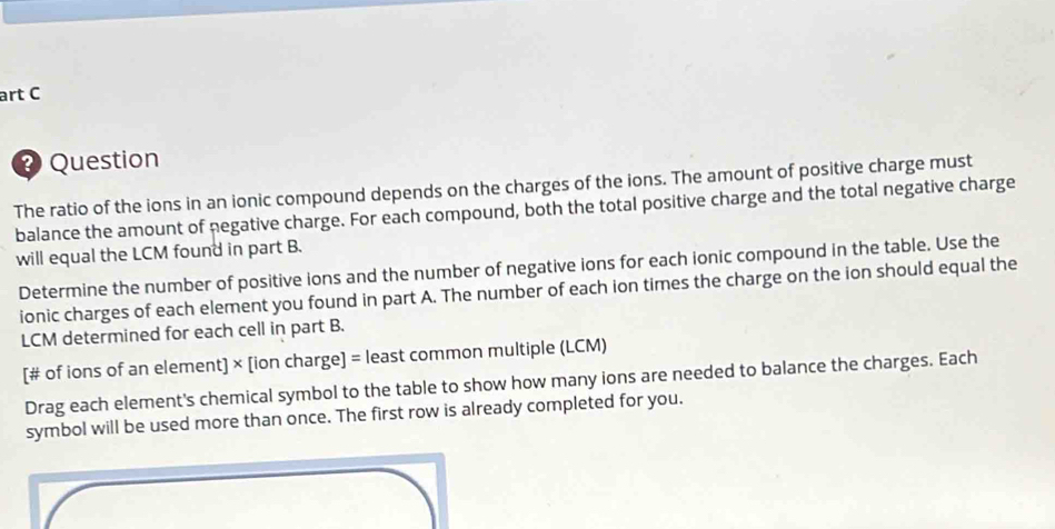 art C 
Question 
The ratio of the ions in an ionic compound depends on the charges of the ions. The amount of positive charge must 
balance the amount of negative charge. For each compound, both the total positive charge and the total negative charge 
will equal the LCM found in part B. 
Determine the number of positive ions and the number of negative ions for each ionic compound in the table. Use the 
ionic charges of each element you found in part A. The number of each ion times the charge on the ion should equal the 
LCM determined for each cell in part B. 
[# of ions of an element] × [ion charge] = least common multiple (LCM) 
Drag each element's chemical symbol to the table to show how many ions are needed to balance the charges. Each 
symbol will be used more than once. The first row is already completed for you.