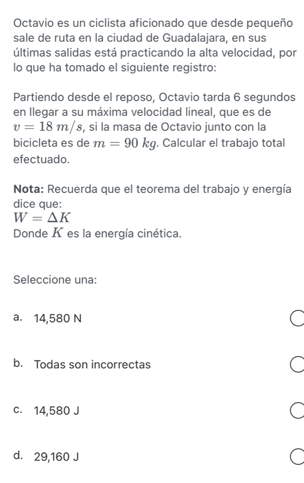 Octavio es un ciclista aficionado que desde pequeño
sale de ruta en la ciudad de Guadalajara, en sus
últimas salidas está practicando la alta velocidad, por
lo que ha tomado el siguiente registro:
Partiendo desde el reposo, Octavio tarda 6 segundos
en llegar a su máxima velocidad lineal, que es de
v=18m/s , si la masa de Octavio junto con la
bicicleta es de m=90kg. Calcular el trabajo total
efectuado.
Nota: Recuerda que el teorema del trabajo y energía
dice que:
W=△ K
Donde K es la energía cinética.
Seleccione una:
a. 14,580 N
b. Todas son incorrectas
c. 14,580 J
d. 29,160 J