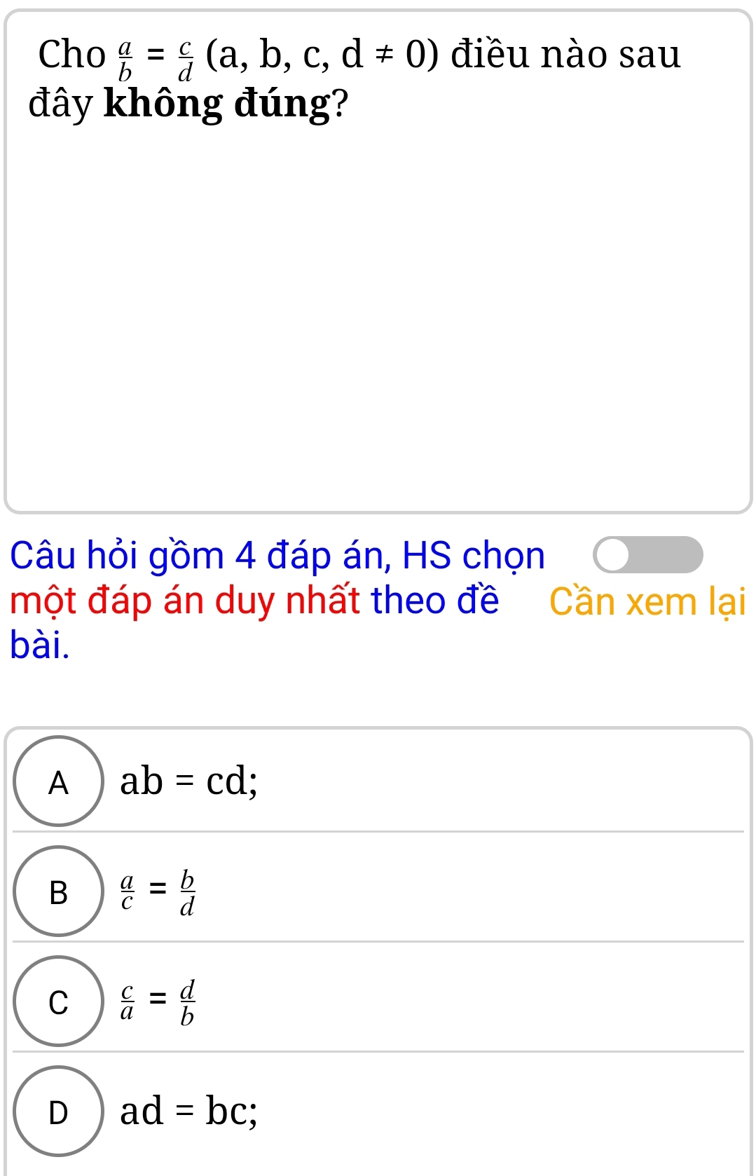 Cho  a/b = c/d (a,b,c,d!= 0) điều nào sau
đây không đúng?
Câu hỏi gồm 4 đáp án, HS chọn
một đáp án duy nhất theo đề Cần xem lại
bài.
A ab=cd;
B  a/c = b/d 
C  c/a = d/b 
D ad=bc;