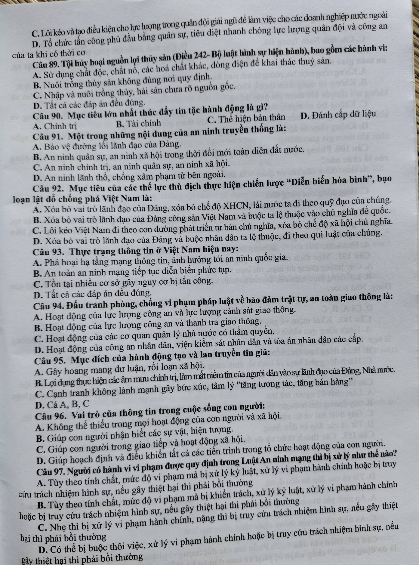 C. Lôi kéo và tạo điều kiện cho lực lượng trong quân đội giải ngũ để làm việc cho các doanh nghiệp nước ngoài
D. Tổ chức tẩn công phủ đầu bằng quân sự, tiêu diệt nhanh chóng lực lượng quân đội và công an
của ta khi có thời cơ
Câu 89. Tội hủy hoại nguồn lợi thủy sản (Điều 242- Bộ luật hình sự hiện hành), bao gồm các hành vi:
A. Sử dụng chất độc, chất nổ, các hoá chất khác, dòng điện để khai thác thuỷ sản.
B. Nuôi trồng thủy sản không đúng nơi quy định.
C. Nhập và nuôi trồng thủy, hải sản chưa rõ nguồn gốc.
D. Tất cả các đáp án đều đúng.
Câu 90. Mục tiêu lớn nhất thúc đẩy tin tặc hành động là gì?
A. Chính trị B. Tài chính C. Thể hiện bản thân D. Đánh cắp dữ liệu
Câu 91. Một trong những nội dung của an ninh truyền thống là:
A. Bảo vệ đường lối lãnh đạo của Đảng.
B. An ninh quân sự, an ninh xã hội trong thời đổi mới toàn diên đất nước.
C. An ninh chính trị, an ninh quân sự, an ninh xã hội.
D. An ninh lãnh thổ, chống xâm phạm từ bên ngoài.
Câu 92. Mục tiêu của các thế lực thù địch thực hiện chiến lược “Diễn biến hòa bình”, bạo
loạn lật đổ chống phá Việt Nam là:
A. Xóa bỏ vai trò lãnh đạo của Đảng, xóa bỏ chế độ XHCN, lái nước ta đi theo quỹ đạo của chúng.
B. Xóa bỏ vai trò lãnh đạo của Đảng công sản Việt Nam và buộc ta lệ thuộc vào chủ nghĩa đế quốc.
C. Lôi kéo Việt Nam đi theo con đường phát triển tư bản chủ nghĩa, xóa bỏ chế độ xã hội chủ nghĩa.
D. Xóa bỏ vai trò lãnh đạo của Đảng và buộc nhân dân ta lệ thuộc, đi theo qui luật của chúng.
Câu 93. Thực trạng thông tin ở Việt Nam hiện nay:
A. Phá hoại hạ tầng mạng thông tin, ảnh hưởng tới an ninh quốc gia.
B. An toàn an ninh mạng tiếp tục diễn biến phức tạp.
C. Tồn tại nhiều cơ sở gây nguy cơ bị tấn công.
D. Tất cả các đáp án đều đúng.
Câu 94. Đấu tranh phòng, chống vi phạm pháp luật về bảo đảm trật tự, an toàn giao thông là:
A. Hoạt động của lực lượng công an và lực lượng cảnh sát giao thông.
B. Hoạt động của lực lượng công an và thanh tra giao thông.
C. Hoạt động của các cơ quan quản lý nhà nước có thẩm quyền.
D. Hoạt động của công an nhân dân, viện kiểm sát nhân dân và tòa án nhân dân các cấp.
Câu 95. Mục đích của hành động tạo và lan truyền tin giả:
A. Gây hoang mang dư luận, rối loạn xã hội.
B. Lợi dụng thực hiện các âm mưu chính trị, làm mất niềm tin của người dân vào sự lãnh đạo của Đảng, Nhà nước.
C. Cạnh tranh không lành mạnh gây bức xúc, tâm lý "tăng tương tác, tăng bán hàng”
D. Cả A, B, C
Câu 96. Vai trò của thông tin trong cuộc sống con người:
A. Không thể thiếu trong mọi hoạt động của con người và xã hội.
B. Giúp con người nhận biết các sự vật, hiện tượng.
C. Giúp con người trong giao tiếp và hoạt động xã hội.
D. Giúp hoạch định và điều khiến tất cả các tiến trình trong tổ chức hoạt động của con người.
Câu 97. Người có hành vi vi phạm được quy định trong Luật An ninh mạng thì bị xử lý như thế nào?
A. Tùy theo tính chất, mức độ vi phạm mà bị xử lý kỷ luật, xử lý vi phạm hành chính hoặc bị truy
cứu trách nhiệm hình sự, nếu gây thiệt hại thì phải bồi thường
B. Tùy theo tính chất, mức độ vi phạm mà bị khiển trách, xử lý kỷ luật, xử lý vi phạm hành chính
hoặc bị truy cứu trách nhiệm hình sự, nếu gây thiệt hại thì phải bồi thường
C. Nhẹ thì bị xử lý vi phạm hành chính, nặng thì bị truy cứu trách nhiệm hình sự, nếu gây thiệt
hại thì phải bồi thường
D. Có thể bị buộc thôi việc, xử lý vi phạm hành chính hoặc bị truy cứu trách nhiệm hình sự, nếu
gây thiệt hai thì phải bồi thường