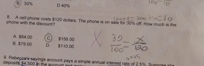 B 30% D 40%
8. A cell phone costs $120 dollars. The phone is on sale for 30% off. How much is the
phone with the discount?
A. $84.00 C.) $156.00
B. $79.00 D. $110.00
9. Rebecca's savings account pays a simple annual interest rate of 2.5%. Sunnose she
deposits $4,500 in the account and