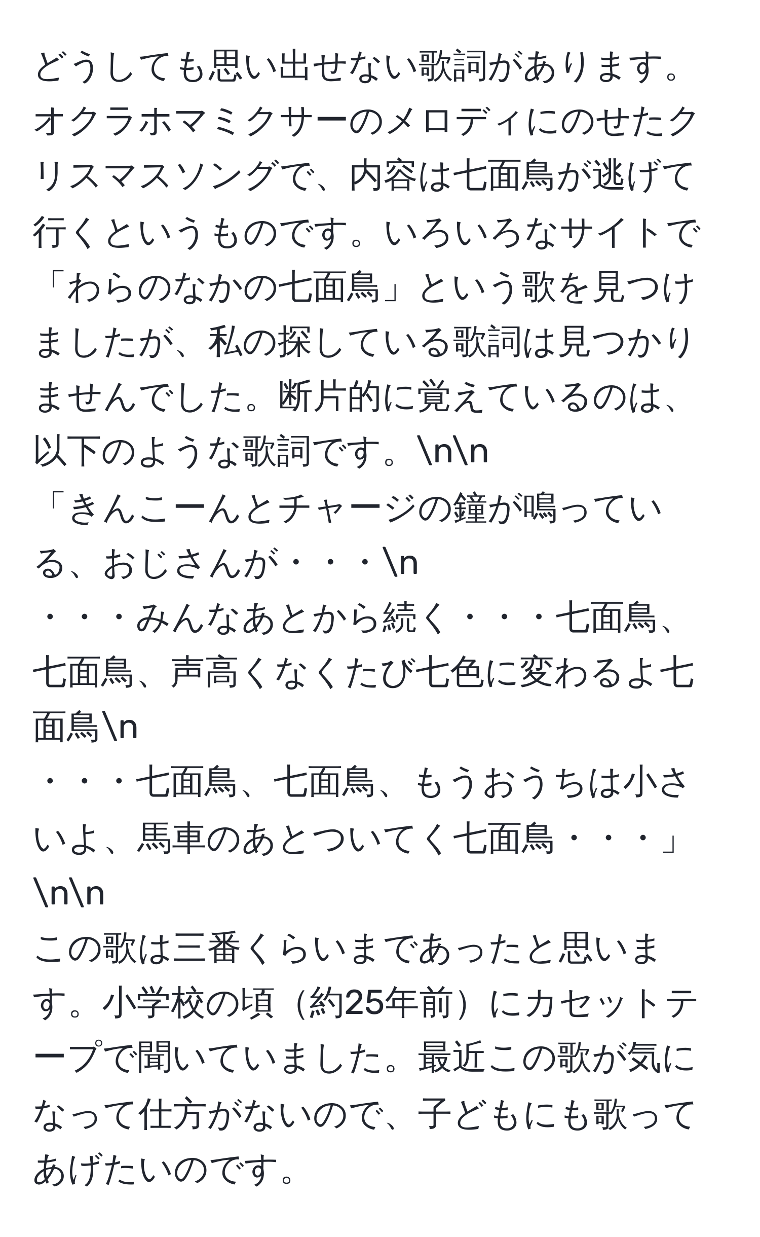 どうしても思い出せない歌詞があります。オクラホマミクサーのメロディにのせたクリスマスソングで、内容は七面鳥が逃げて行くというものです。いろいろなサイトで「わらのなかの七面鳥」という歌を見つけましたが、私の探している歌詞は見つかりませんでした。断片的に覚えているのは、以下のような歌詞です。nn
「きんこーんとチャージの鐘が鳴っている、おじさんが・・・n
・・・みんなあとから続く・・・七面鳥、七面鳥、声高くなくたび七色に変わるよ七面鳥n
・・・七面鳥、七面鳥、もうおうちは小さいよ、馬車のあとついてく七面鳥・・・」nn
この歌は三番くらいまであったと思います。小学校の頃約25年前にカセットテープで聞いていました。最近この歌が気になって仕方がないので、子どもにも歌ってあげたいのです。