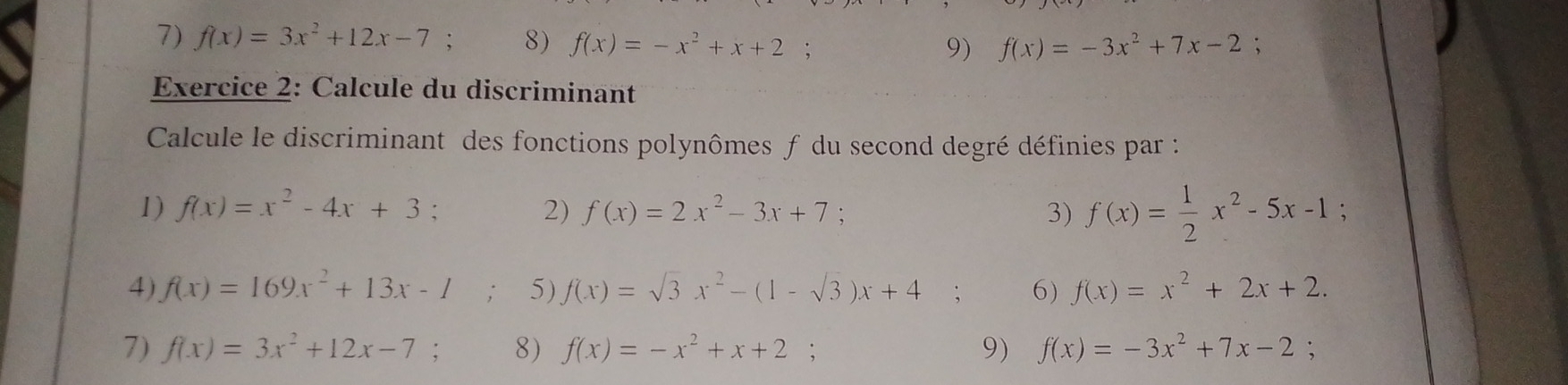 f(x)=3x^2+12x-7 : 8) f(x)=-x^2+x+2; 9) f(x)=-3x^2+7x-2; 
Exercice 2: Calcule du discriminant 
Calcule le discriminant des fonctions polynômes f du second degré définies par : 
1) f(x)=x^2-4x+3 : 2) f(x)=2x^2-3x+7; 3) f(x)= 1/2 x^2-5x-1 : 
4) f(x)=169x^2+13x-1; 5) f(x)=sqrt(3)x^2-(1-sqrt(3))x+4 6) f(x)=x^2+2x+2. 
7) f(x)=3x^2+12x-7; 8) f(x)=-x^2+x+2 9) f(x)=-3x^2+7x-2;