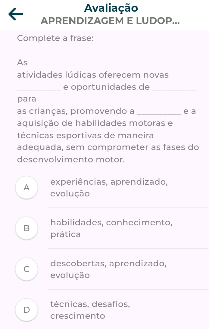 Avaliação
APRENDIZAGEM E LUDOP...
Complete a frase:
As
atividades lúdicas oferecem novas
_e oportunidades de_
para
as crianças, promovendo a _e a
aquisição de habilidades motoras e
técnicas esportivas de maneira
adequada, sem comprometer as fases do
desenvolvimento motor.
A experiências, aprendizado,
evolução
habilidades, conhecimento,
B
prática
C descobertas, aprendizado,
evolução
técnicas, desafios,
D
crescimento