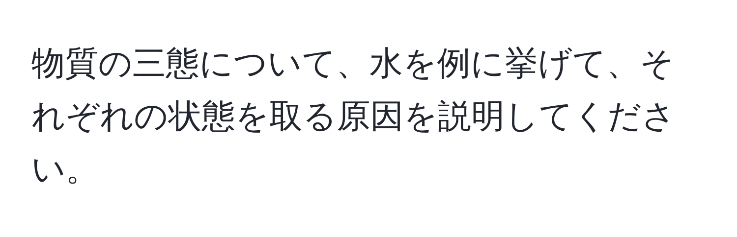 物質の三態について、水を例に挙げて、それぞれの状態を取る原因を説明してください。