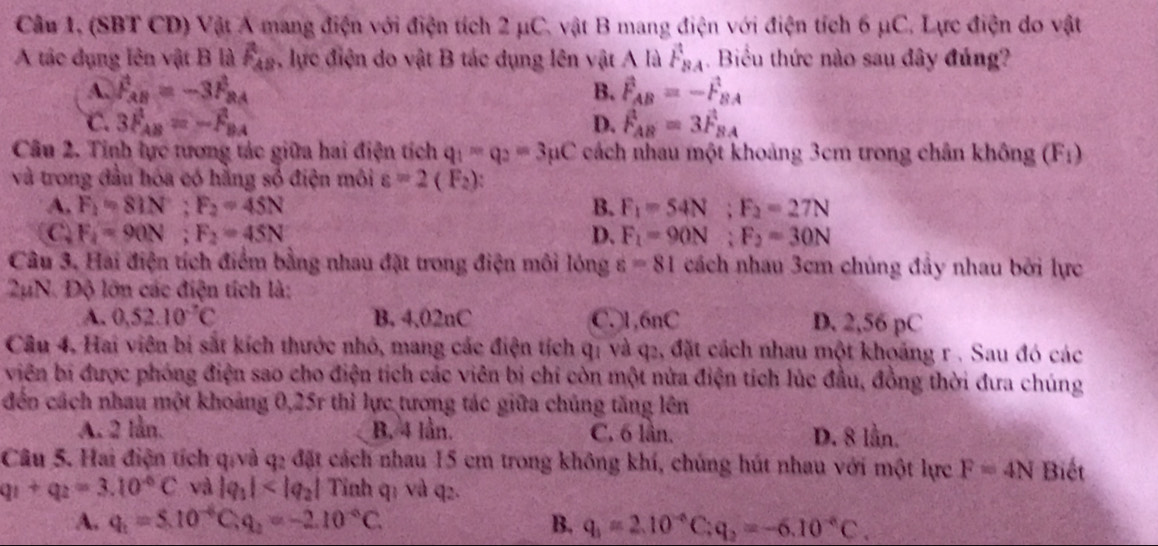 Câu 1, (SBT CD) Vật A mang điện với điện tích 2 μC. vật B mang điện với điện tích 6 μC. Lực điện do vật
A tác dụng lên vật B là widehat F_AB , lực điện do vật B tác dụng lên vật A là F_BA. Biểu thức nào sau đây đúng?
A. F_AB=-3F_BA B. vector F_AB=-vector F_BA
C. 3F_AB=-F_BA D. F_AB=3F_BA
Câu 2. Tinh lực tương tác giữa hai điện tích q_1-q_2=3mu C cách nhau một khoảng 3cm trong chân không (F:)
và trong đầu hóa có hằng số điện môi varepsilon =2(F_2) `
A. F_1=81N;F_2=45N B. F_1=54N;F_2=27N
C F_1=90N;F_2=45N
D. F_1=90N;F_2=30N
Câu 3, Hai điện tích điểm bằng nhau đặt trong điện môi lóng varepsilon =81 cách nhau 3cm chúng đầy nhau bởi lực
2µN. Độ lớn các điện tích là:
A. 0,52.10^(-7)C B. 4,02nC C.)1,6nC D. 2,56 pC
Câu 4, Hai viên bị sắt kích thước nhỏ, mang các điện tích qị và q2, đặt cách nhau một khoảng r . Sau đó các
viên bi được phóng điện sao cho điện tích các viên bị chi còn một nửa điện tích lúc đầu, đồng thời đưa chúng
đến cách nhau một khoảng 0,25r thì lực tượng tác giữa chúng tăng lên
A. 2 lần. B. 4 lần. C. 6 lần. D. 8 lần.
Câu 5. Hai điện tích q/và q2 đặt cách nhau 15 cm trong không khí, chúng hút nhau với một lực F=4N Biết
q_1+q_2=3.10^(-6)C và |q_1| Tinh q: và q2.
A. q_1=5.10^(-6)C,q_2=-2.10^(-6)C. B. q_1=2.10^(-6)C:q_2=-6.10^(-6)C.