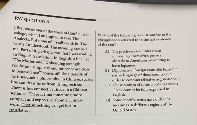 RW question 5
I first encountered the work of Confucius in Which of the following is most similar to the
college, when I attempted to read The
phenomenon referred to in the last sentence
Analects. But none of it really sank in. The of the text?
words I understood. The meaning escaped
me. Part of it, perhaps, was that I was reading
A) The precise societal rules about
addressing others often prove an
an English translation. In English, a line like
obstacle to Americans attempting to
"The Master said, 'Unbending strength,
learn Japanese.
resolution, simplicity and reticence are close B) Diplomats in foreign countries learn the
to benevolence’” comes off like a parody of native language of those countries in
fortune-cookie philosophy. In Chinese, such a order to conduct effective negotiations.
line can draw force from its imprecision. C) The meanings of some words in ancient
There is less connective tissue in a Chinese Greek cannot be fully expressed in
sentence. There is thus something more English.
compact and expressive about a Chinese D) Some specific terms have different
word. That something can get lost in meanings in different regions of the
translation. United States.