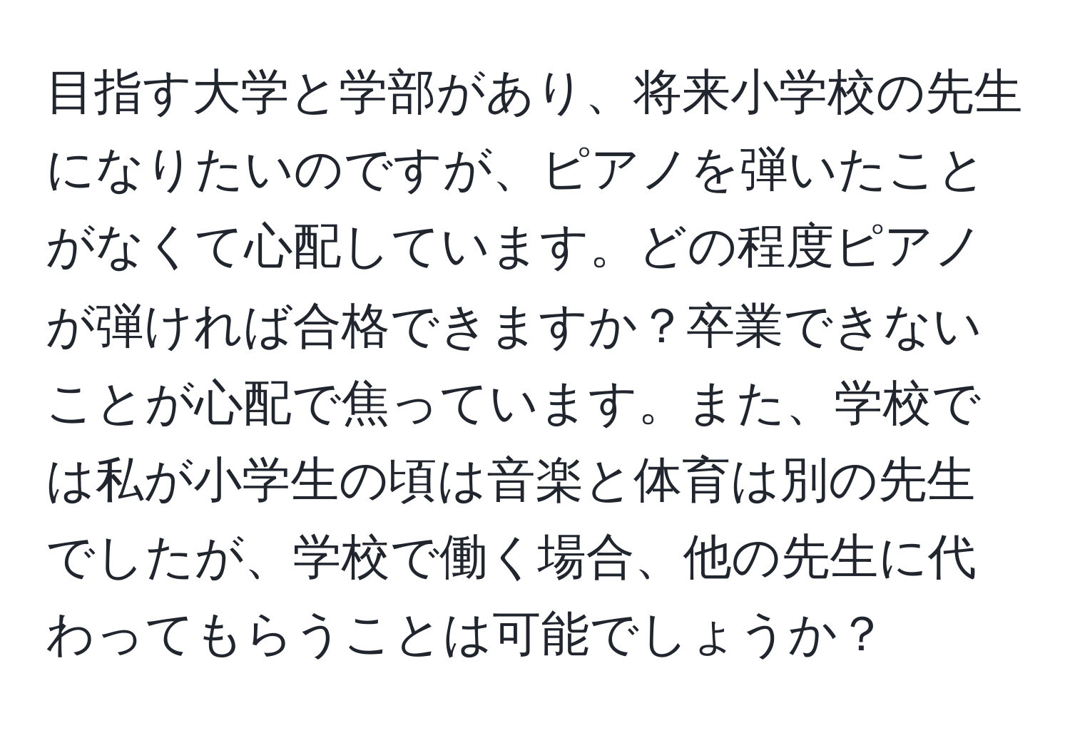 目指す大学と学部があり、将来小学校の先生になりたいのですが、ピアノを弾いたことがなくて心配しています。どの程度ピアノが弾ければ合格できますか？卒業できないことが心配で焦っています。また、学校では私が小学生の頃は音楽と体育は別の先生でしたが、学校で働く場合、他の先生に代わってもらうことは可能でしょうか？