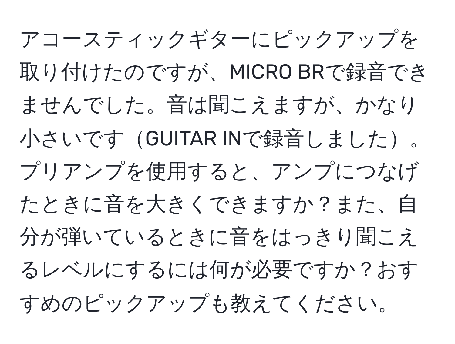 アコースティックギターにピックアップを取り付けたのですが、MICRO BRで録音できませんでした。音は聞こえますが、かなり小さいですGUITAR INで録音しました。プリアンプを使用すると、アンプにつなげたときに音を大きくできますか？また、自分が弾いているときに音をはっきり聞こえるレベルにするには何が必要ですか？おすすめのピックアップも教えてください。