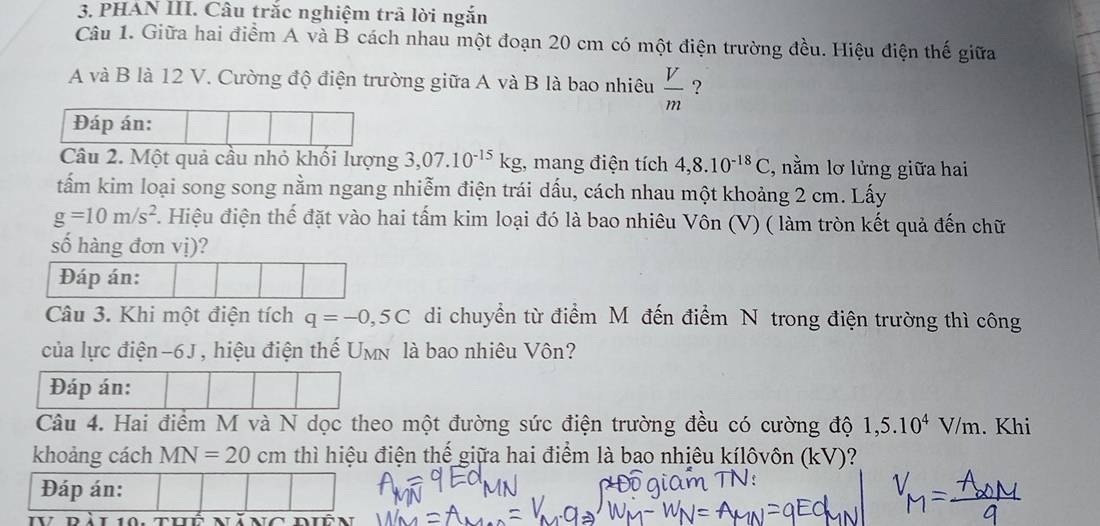 PHÁN III. Câu trắc nghiệm trã lời ngắn 
Câu 1. Giữa hai điểm A và B cách nhau một đoạn 20 cm có một điện trường đều. Hiệu điện thế giữa 
A và B là 12 V. Cường độ điện trường giữa A và B là bao nhiêu  V/m  ? 
Đáp án: 
Câu 2. Một quả cầu nhỏ khối lượng 3,07.10^(-15)kg , mang điện tích 4,8.10^(-18)C , nằm lơ lửng giữa hai 
tấm kim loại song song nằm ngang nhiễm điện trái dấu, cách nhau một khoảng 2 cm. Lấy
g=10m/s^2. Hiệu điện thế đặt vào hai tấm kim loại đó là bao nhiêu Vôn (V) ( làm tròn kết quả đến chữ 
số hàng đơn vị)? 
Đáp án: 
Câu 3. Khi một điện tích q=-0,5C di chuyển từ điểm Mô đến điểm N trong điện trường thì công 
của lực điện- 6J, hiệu điện thế Umn là bao nhiêu Vôn? 
Đáp án: 
Câu 4. Hai điểm M và N dọc theo một đường sức điện trường đều có cường độ 1,5.10^4V/m. Khi 
khoảng cách MN=20 cm thì hiệu điện thế giữa hai điểm là bao nhiêu kílôvôn (kV)? 
Đáp án: