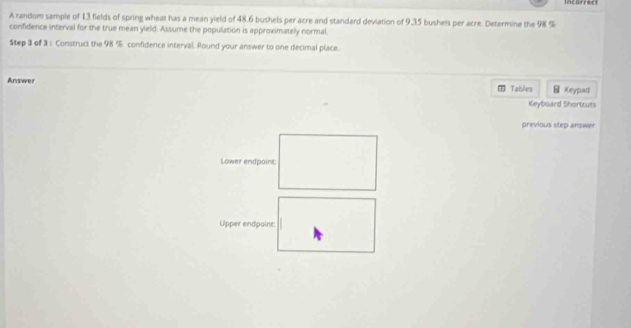 incorrect 
A random sample of 13 fields of spring wheat has a mean yield of 48.6 bushels per acre and standard deviation of 9.35 bushels per acre. Determine the 98 %
confidence interval for the true mean yield. Assume the population is approximately normal. 
Step 3 of 3 : Construct the 98 % confidence interval. Round your answer to one decimal place. 
Answer = Keypad 
Tables 
Keyboard Shortcuts 
previous step answer 
Lower endpoint: 
Upper endpoint:
