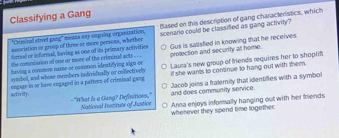 Classifying a Gang
"Criminal street gang" means any ongoing organization, Based on this description of gang characteristics, which
association or group of three or more persons, whether scenario could be classified as gang activity?
the commission of one or more of the criminal acts . . . Gus is satisfied in knowing that he receives
formal or informal, having as one of its primary activities
having a common name or common identifying sign or protection and security at home.
symbol, and whose members individually or collectively Laura's new group of friends requires her to shoplift
engage in or have engaged in a pattern of criminal gang if she wants to continue to hang out with them.
Jacob joins a fraternity that identifies with a symbol
-“What Is a Gang? Definitions,” and does community service.
activity.
National Institute of Justice Anna enjoys informally hanging out with her friends
whenever they spend time together.