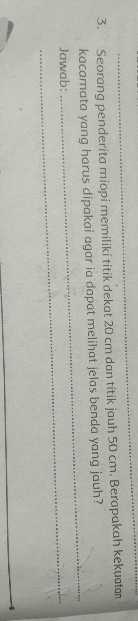 Seorang penderita miopi memiliki titík dekat 20 cm dan titik jauh 50 cm. Berapakah kekuatan 
_ 
kacamata yang harus dipakai agar ia dapat melíhat jelas benda yang jauh? 
Jawab: