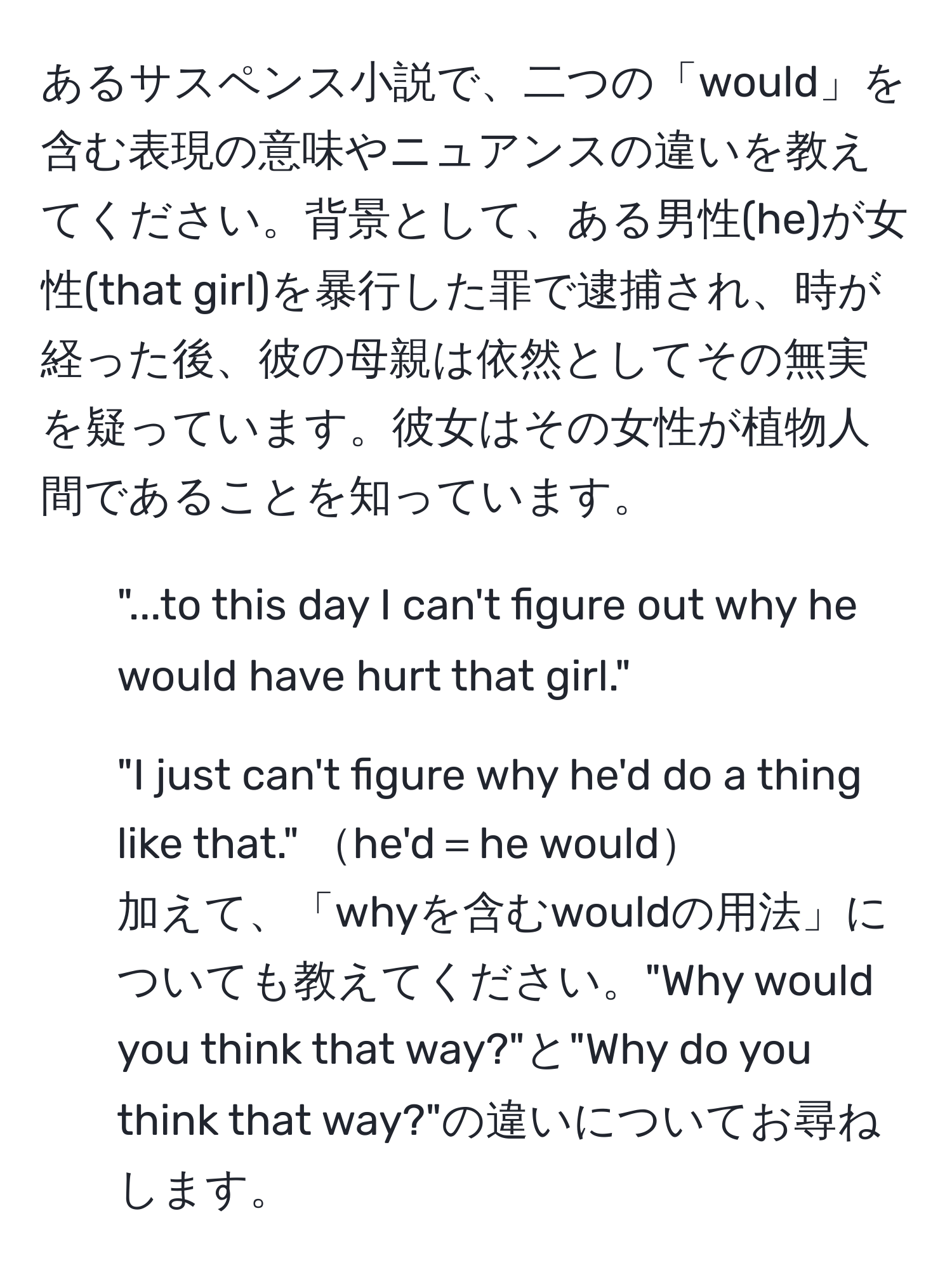 あるサスペンス小説で、二つの「would」を含む表現の意味やニュアンスの違いを教えてください。背景として、ある男性(he)が女性(that girl)を暴行した罪で逮捕され、時が経った後、彼の母親は依然としてその無実を疑っています。彼女はその女性が植物人間であることを知っています。  
1) "...to this day I can't figure out why he would have hurt that girl."  
2) "I just can't figure why he'd do a thing like that." he'd＝he would  
加えて、「whyを含むwouldの用法」についても教えてください。"Why would you think that way?"と"Why do you think that way?"の違いについてお尋ねします。