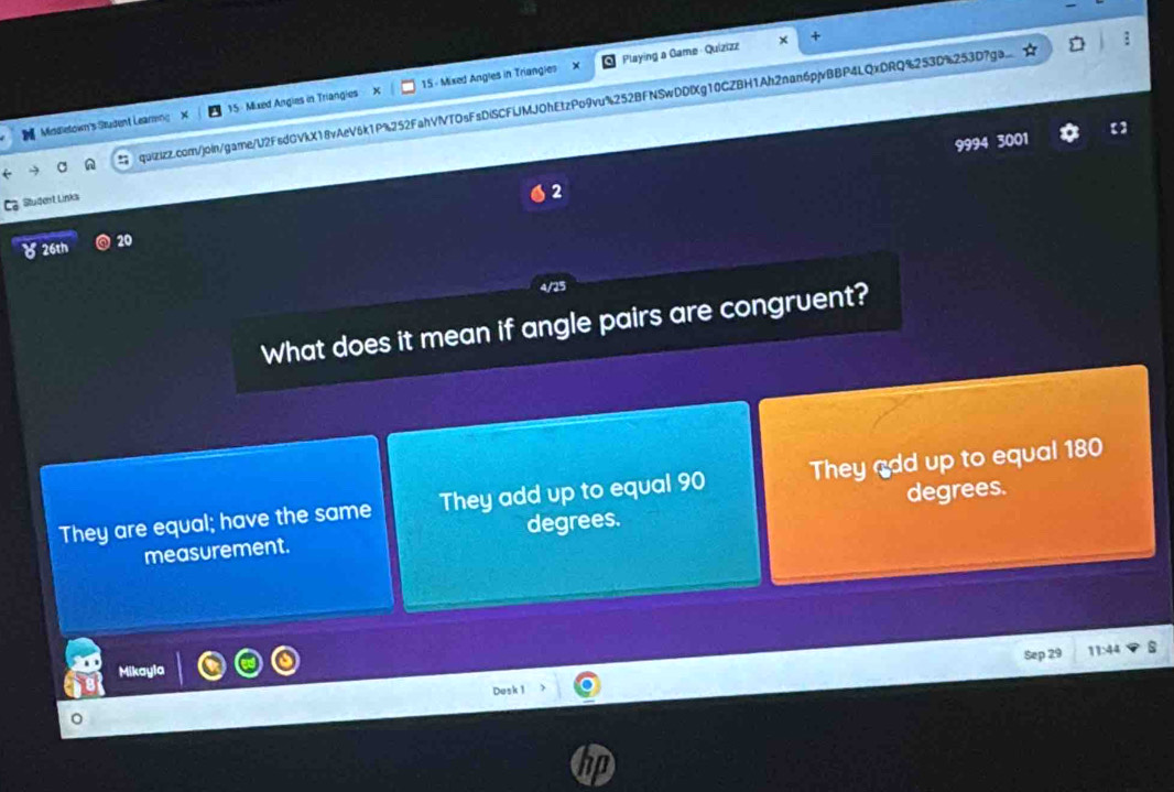 Playing a Game Quizizz
Middietown's Student Learing 15 Mixed Angies in Triangies 15 - Mixed Angles in Triangies
quizizz.com/join/game/U2FsdGVkX18vAeV6k1P%252FahVIVTOsFsDiSCFiJMJOhEtzPo9vu%252BFNSwDDIg10CZBH1Ah2nan6pjvBBP4LQxDRQ%253D%253D7ga...
9994 3001
Student Links
2
8 26th 20
4/25
What does it mean if angle pairs are congruent?
They are equal; have the same They add up to equal 90 They 180
measurement. degrees. degrees.
Sep 29 11:44
Mikayla
Desk 1