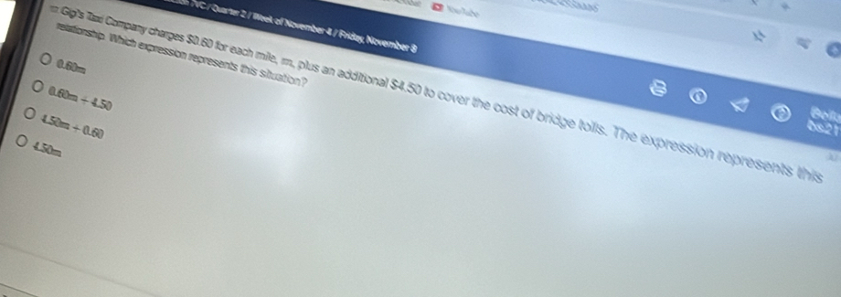 In TVC / Quarter 2 / Week of November 4 / Fríday, November 8
retationship. Which expression represents this situation?
0.60m
r Gip's Tad Company charges $0.60 for each mile, rm, plus an additional $4.50 to cover the cost of bridge toils. The expression represents this
0.60m+4.50
4.50m+0.60
Bollu
0s21
4.50m