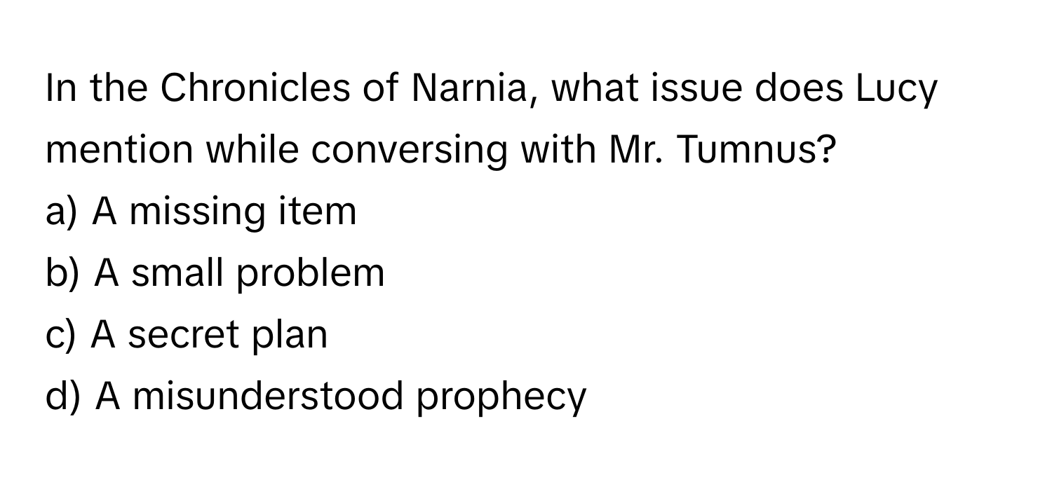 In the Chronicles of Narnia, what issue does Lucy mention while conversing with Mr. Tumnus? 

a) A missing item 
b) A small problem 
c) A secret plan 
d) A misunderstood prophecy