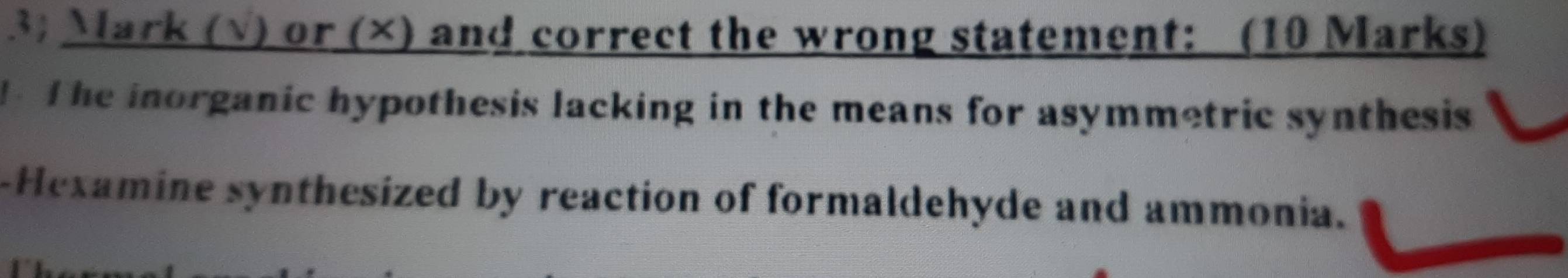 3; Mark (√) or (×) and correct the wrong statement: (10 Marks) 
The inorganic hypothesis lacking in the means for asymmetric synthesis 
-Hexamine synthesized by reaction of formaldehyde and ammonia.