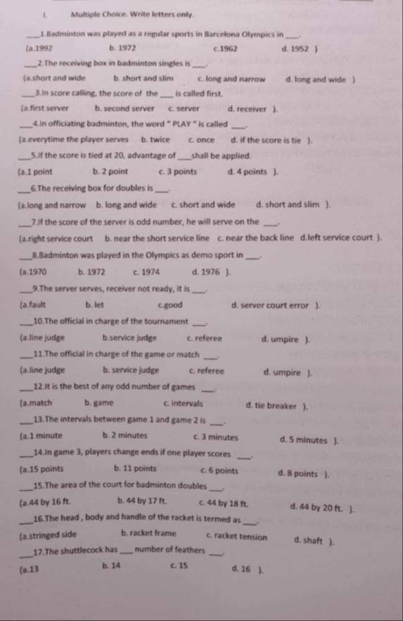 Write letters only.
_1.Badminton was played as a regular sports in Barcelona Olympics in_
(a.1992 b. 1972 c.1962 d. 1952 )
_
_2.The receiving box in badminton singles is .
(a.short and wide b. short and slim c. long and narrow d. long and wide )
_3.In score calling, the score of the_ is called first.
(a.first server b. second server c. server d. receiver ).
_
_4.In officiating badminton, the word " PLAY " is called
(a.everytime the player serves b. twice c. once d. if the score is tie ].
_S.if the score is tied at 20, advantage of _shall be applied.
(a.1 point b. 2 point c. 3 points d. 4 points ).
_
6.The receiving box for doubles is _.
[a.long and narrow b. long and wide c. short and wide d. short and slim ).
_7.If the score of the server is odd number, he will serve on the_
(a.right service court b. near the short service line c. near the back line d.left service court ).
_8.Badminton was played in the Olympics as demo sport in _.
(a.1970 b. 1972 c. 1974 d. 1976 ).
_9.The server serves, receiver not ready, it is
_
(a.fault b. let c.good d. server court error ).
_10.The official in charge of the tournament
_
(a.line judge b.service judge c. referee d. umpire ).
_11.The official in charge of the game or match _,
(a.line judge b. service judge c. referee d. umpire ).
_12.It is the best of any odd number of games_
(a.match b. game c. intervals d. tie breaker ).
_13.The intervals between game 1 and game 2 is_
(a.1 minute b. 2 minutes c. 3 minutes d. 5 minutes ).
_
_14.In game 3, players change ends if one player scores .
(a.15 points b. 11 points c. 6 points d. 8 points ).
_
_
15.The area of the court for badminton doubles
(a.44 by 16 ft. b. 44 by 17 ft. c. 44 by 18 ft. d. 44 by 20 ft. ).
_16.The head , body and handle of the racket is termed as
_
(a.stringed side b. racket frame c. racket tension d. shaft ).
_
17.The shuttlecock has _number of feathers_
(a.13 b. 14 c. 15
d. 16 ).