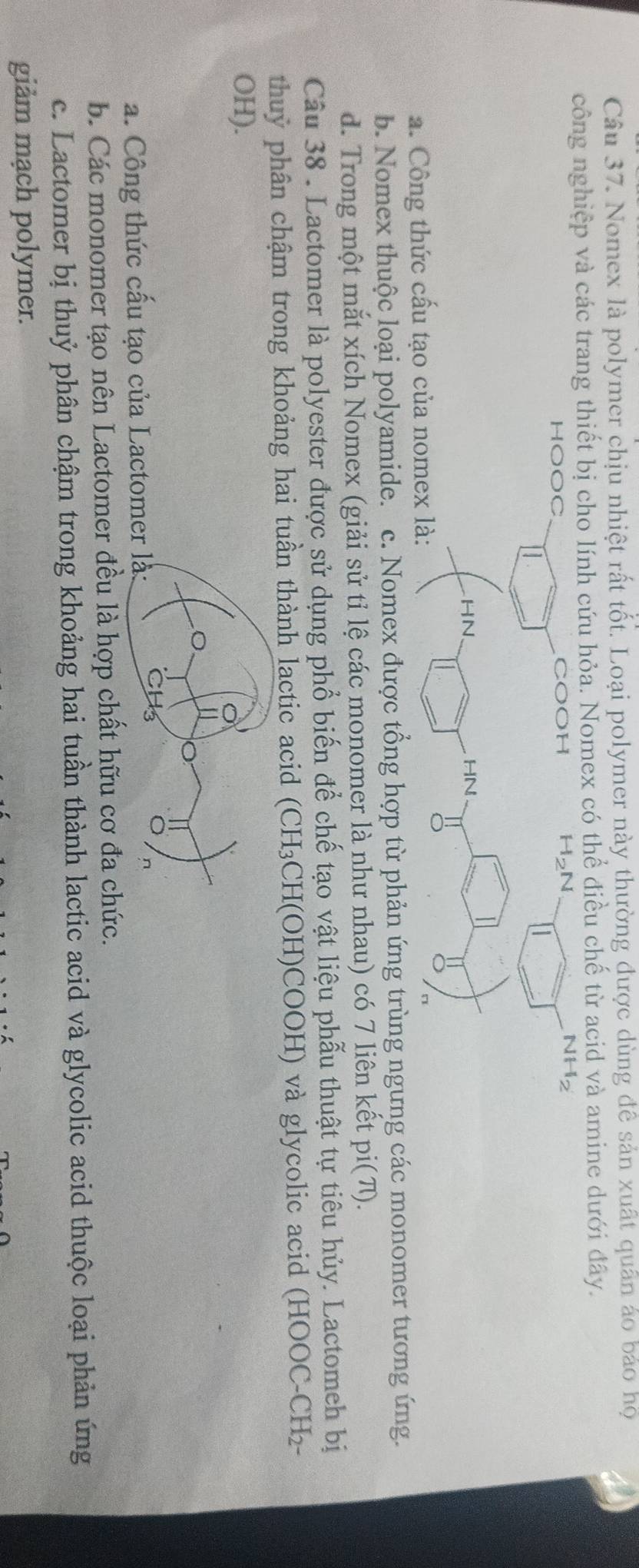 Nomex là polymer chịu nhiệt rất tốt. Loại polymer này thường được dùng đề sản xuất quân áo bảo họ
công nghiệp và các trang thiết bị cho lính cứu hỏa. Nomex có thể điều chế từ acid và amine dưới đây.
a. Công thức cấu tạo củ
b. Nomex thuộc loại polyamide. c. Nomex được tổng hợp từ phản ứng trùng ngưng các monomer tương ứng.
d. Trong một mắt xích Nomex (giải sử tỉ lệ các monomer là như nhau) có 7 liên kết pi(π).
Câu 38 . Lactomer là polyester được sử dụng phổ biến để chế tạo vật liệu phẫu thuật tự tiêu hủy. Lactomeh bị
thuỷ phân chậm trong khoảng hai tuần thành lactic acid (CH₃CH(OH)COOH) và glycolic acid (HOOC-CH₂-
OH).
a. Công thức cấu tạo của Lacto
b. Các monomer tạo nên Lactomer đều là hợp chất hữu cơ đa chức.
c. Lactomer bị thuỷ phân chậm trong khoảng hai tuần thành lactic acid và glycolic acid thuộc loại phản ứng
giảm mạch polymer.