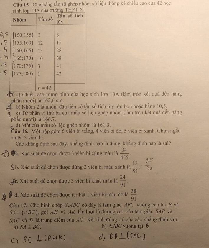 Cho bảng tần số ghép nhóm số liệu thống kê chiều cao của 42 học
PT X:
a) Chiều cao trung bình của học sinh lớp 10A (làm tròn kết quả đến hàng
phần mười) là 162,6 cm.
b) Nhóm 2 là nhóm đầu tiên có tần số tích lũy lớn hơn hoặc bằng 10,5.
c) Tứ phân vị thứ ba của mẫu số liệu ghép nhóm (làm tròn kết quả đến hàng
phần mười) là 166,7.
d) Mốt của mẫu số liệu ghép nhóm là 161,3.
Câu 16. Một hộp gồm 6 viên bi trắng, 4 viên bi đỏ, 5 viên bi xanh. Chọn ngẫu
nhiên 3 viên bi.
Các khẳng định sau đây, khẳng định nào là đúng, khẳng định nào là sai?
Vá. Xác suất để chọn được 3 viên bi cùng màu là  34/455 .
Xb. Xác suất để chọn được đúng 2 viên bi màu xanh là  12/91 .
Xc. Xác suất để chọn được 3 viên bi khác màu là  24/91 .
d. Xác suất đề chọn được ít nhất 1 viên bi màu đỏ là  38/91 .
Câu 17. Cho hình chóp S.ABC có đáy là tam giác ABC vuông cân tại B và
SA ⊥(ABC), gọi AH và AK lần lượt là đường cao của tam giác SAB và
SAC và D là trung điểm của AC. Xét tính đúng sai của các khẳng định sau:
a) SA⊥ BC. b) △ SBC vuông tại