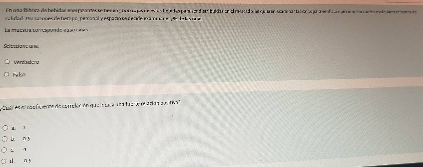 En una fábrica de bebidas energizantes se tienen 5000 cajas de estas bebidas para ser distribuidas en el mercado. Se quieren examinar las cajas para verificar que cumplen con los estándares mínimos de
calidad. Por razones de tiempo, personal y espacio se decide examinar el 7% de las cajas.
La muestra corresponde a 350 cajas
Seleccione una:
Verdadero
Falso
¿Cuál es el coeficiente de correlación que indica una fuerte relación positiva?
a. 1
b. 0.5
C. -1
d. -0.5