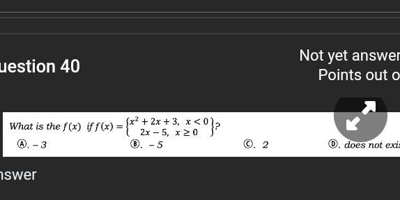 Not yet answer
uestion 40 Points out o
What is the f(x) if f(x)=beginarrayl x^2+2x+3,x<0 2x-5,x≥ 0endarray ?
Ⓐ. - 3 ⑧. -5 ©. 2 D. does not exi:
swer