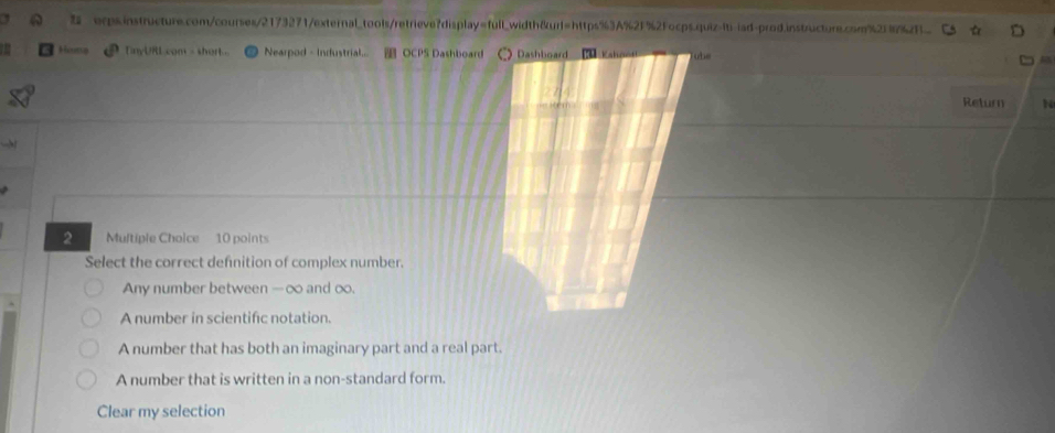 2Focps.quiz-iti-iad-prod.instructure.com%2f16%2f
Hong TnyURL com - short Nearpod - Industrial... OCPS Dashboard Dashboard Kshooti ube
Return N
2 Multiple Choice 10 points
Select the correct defnition of complex number.
Any number between -∞ and oo.
A number in scientific notation.
A number that has both an imaginary part and a real part.
A number that is written in a non-standard form.
Clear my selection