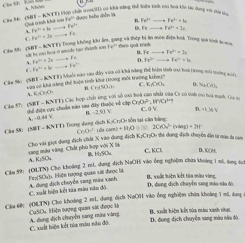 Cu 53: Kim Rạn 
nag nes t um
A. Nhôm
Câu 54: (SBT-KNTT 0 Hợp chất iron(III) có khả năng thể hiện tỉnh oxi hoá khi tác dụng với chất khu
Quả trình khử ion Fe^(3+) được biểu diễn là
B. Fe^(2+)to Fe^(3+)+l+
A. Fe^(3+)+Ieto Fe^(2+)
D. Feto Fe^(2+)+2e.
C. Fe^(2+)+2eto Fe.
ng và thép bị ăn mòn điện hoá. Trong quá trịnh ăn món
Câu 55: (SBT - KNTT) Trong không khí ẩn Fe^(2+) theo quá trình
sắt bị oxi hoá ở anode tạo thành ion
B. Feto Fe^(2+)+2e.
A. Fe^(2+)+2eto Fe
D. Fe^(2+)to Fe^(3+)+le.
C. Fe^(3+)+Ieto Fe^(2+)
Câu 56:  (SBT - KNTT) Muổi nào sau dây vừa có khả năng thể hiện tính oxi hoá (trong môi trường acid),
vừa có khả năng thể hiện tinh khử (trong môi trường kiểm)?
A. K_2Cr_2O_7 B. Cr_2(SO_4)_3. C. K_2CrO_4. D. Na_2CrO_4
Câu 57: SBT- * KNTT) Các hợp chất ứng với số oxi hoá cao nhất của Cr có tính oxi hoá mạnh. Giả tr
thể điện cực chuẩn nào sau đây thuộc về cặp Cr_2O_7^((2-),H^+)/Cr^(3+) 7
A. -0,44 V. B. −2,93 V
C. 0 V D. -1.36V
Câu 58: (SBT - KNTT) Trong dung dịch K_2Cr_2O 7 tồn tại cân bằng:
Cr_2O_7^((2-)(dacam)+H_2)O ti 2CrO_4^((2-)(vang)+2H^+)
Cho vài giọt dung dịch chất X vào dung dịch K_2Cr_2O_7 thì dung dịch chuyền dân từ màu da cam
sang màu vàng. Chất phù hợp với X là
A. K_2SO_4. B. H_2SO_4.
C, KCl. D. KOH.
Câu 59: (OLTN) Cho khoảng 2 mL dung dịch NaOH vào ống nghiệm chứa khoảng 1 mL dung địc
Fe_2(SO_4)_3 , Hiện tượng quan sát được là
A. dung dịch chuyển sang màu xanh.
B. xuất hiện kết tủa màu vàng.
D. dung dịch chuyền sang màu nâu đô.
C. xuất hiện kết tủa màu nâu đỏ.
Câu 60: (OLTN) Cho khoảng 2 mL dung dịch NaOH vào ổng nghiệm chứa khoảng 1 mL dung ở
CuSO_4.  Hiện tượng quan sát được là
B. xuất hiện kết tủa màu xanh nhạt,
A. dung dịch chuyển sang màu vàng.
D. dung dịch chuyển sang màu nâu đỏ.
C. xuất hiện kết tủa màu nâu đỏ.