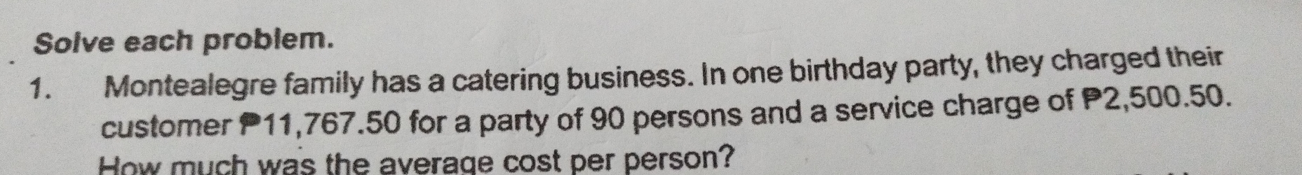 Solve each problem.
1. Montealegre family has a catering business. In one birthday party, they charged their
customer P11,767.50 for a party of 90 persons and a service charge of P2,500.50.
How much was the average cost per person?