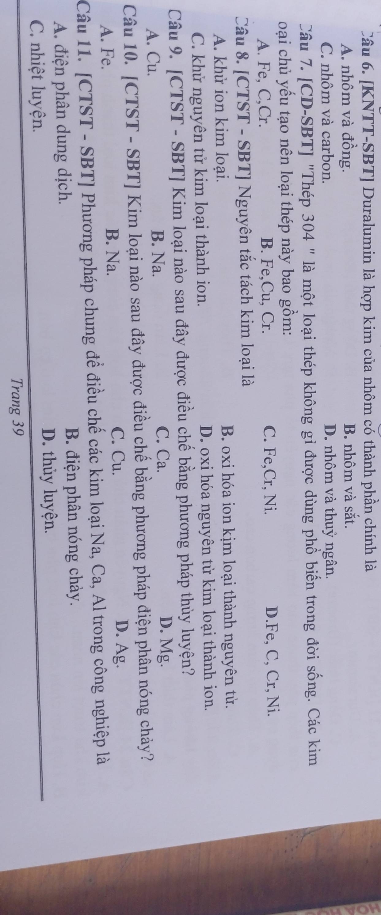 [KNTT-SBT] Duralumin là hợp kim của nhôm có thành phần chính là
A. nhôm và đồng. B. nhôm và sắt.
C. nhôm và carbon. D. nhôm và thuỷ ngân.
Câu 7. [CD-SBT] "Thép 304 " là một loại thép không gi được dùng phổ biến trong đời sống. Các kim
oại chủ yếu tạo nên loại thép này bao gồm:
A. Fe, C,Cr. B. Fe,Cu, Cr. C. Fe, Cr, Ni. D. Fe, C, Cr, Ni.
Câu 8. [CTST - SBT] Nguyên tắc tách kim loại là
A. khử ion kim loại. B. oxi hóa ion kịm loại thành nguyên tử.
C. khử nguyên tử kim loại thành ion. D. oxi hóa nguyên tử kim loại thành ion.
Câu 9. [CTST - SBT] Kim loại nào sau đây được điều chế bằng phương pháp thủy luyện?
A. Cu. B. Na.
C. Ca. D. Mg.
Câu 10. [CTST - SBT] Kim loại nào sau đây được điều chế bằng phương pháp điện phân nóng chảy?
C. Cu. D. Ag.
A. Fe.
B. Na.
Câu 11. [CTST - SBT] Phương pháp chung để điều chế các kim loại Na, Ca, Al trong công nghiệp là
A. điện phân dung dịch.
B. điện phân nóng chảy.
D. thủy luyện.
C. nhiệt luyện.
Trang 39