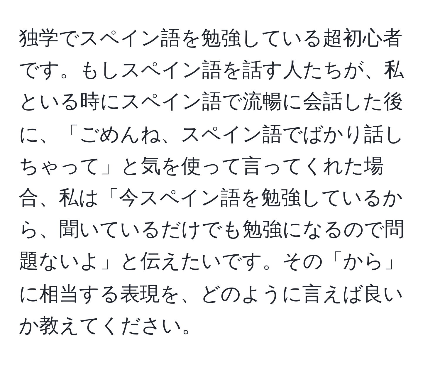 独学でスペイン語を勉強している超初心者です。もしスペイン語を話す人たちが、私といる時にスペイン語で流暢に会話した後に、「ごめんね、スペイン語でばかり話しちゃって」と気を使って言ってくれた場合、私は「今スペイン語を勉強しているから、聞いているだけでも勉強になるので問題ないよ」と伝えたいです。その「から」に相当する表現を、どのように言えば良いか教えてください。