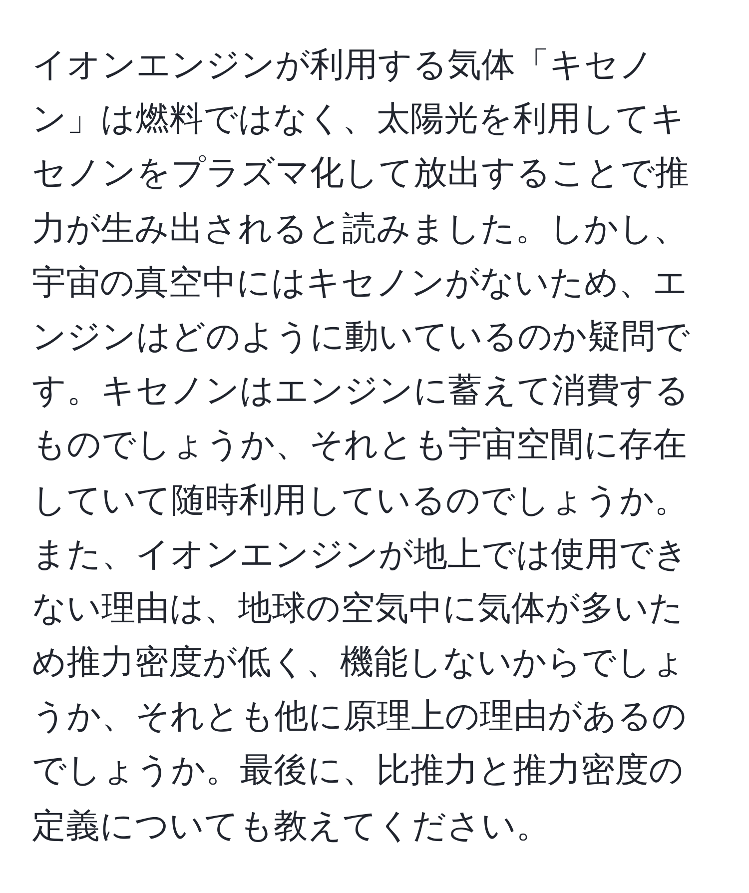 イオンエンジンが利用する気体「キセノン」は燃料ではなく、太陽光を利用してキセノンをプラズマ化して放出することで推力が生み出されると読みました。しかし、宇宙の真空中にはキセノンがないため、エンジンはどのように動いているのか疑問です。キセノンはエンジンに蓄えて消費するものでしょうか、それとも宇宙空間に存在していて随時利用しているのでしょうか。また、イオンエンジンが地上では使用できない理由は、地球の空気中に気体が多いため推力密度が低く、機能しないからでしょうか、それとも他に原理上の理由があるのでしょうか。最後に、比推力と推力密度の定義についても教えてください。