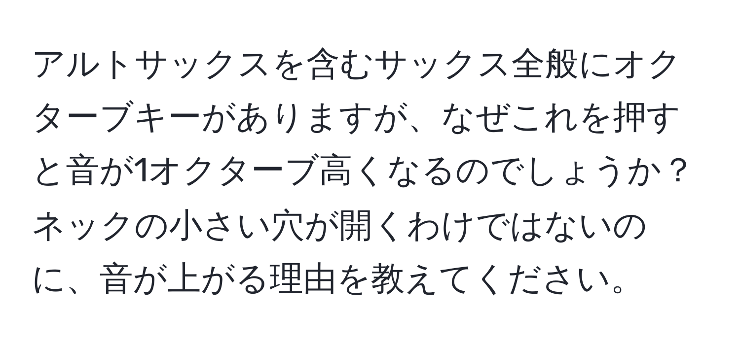 アルトサックスを含むサックス全般にオクターブキーがありますが、なぜこれを押すと音が1オクターブ高くなるのでしょうか？ ネックの小さい穴が開くわけではないのに、音が上がる理由を教えてください。