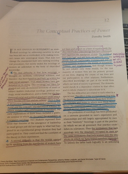 32
1
The Conceptual Practices of Power
Dorothy Smith
7
T IS NOT ENOUGH TO SUPPLEMENT an estab- not been and ard not on a basis of equality with the
lished soctollogy by addressing ourselves to what objectified bodies of knowledge thi have constitured 
has been left out or overlooked, or by making won- and expressed the standpoint of mer. The woulds
en's issues into sociological issues. That does not jer have had, and still have, an authority over te
change the standpoint built into existing sociolog. workls that are tradmorally wouvers and still are 
predonsmantly women's--the welds of household
ical procedures, but merely makes the soctology of children, and reighboubood. And though women
knowledge. women an addendum to the body of objectified do mot inhabit only these woulds, for the vast
The first difficulty is that how sociolory is  majonty of women they are the primary ground.
thought-its methods, conceptual schemes, and of our lives, shaping the course of our lives and
a theories—has been based on and buils up within the our participation in other relations. Furthermore.
male social universe, even when women have par objectified knowledges are part of the world from .
ticipated in its doing. This sociology has taken for which our kind of society is governed. The domestso
granted not only an itemized inventory of issues or world stands in a dependent relation to that other,
subject matters (industrial somology, political soc and its whole character is subordinate to it.
ology, social stratification, and so forth) but the fun The two difficultes are related to each other in a
damental social and political structures under which special way. The effect of the second interacting with
these become relevant and are ordered. There is that the first is to compel women to think their world in
the concepts and terms in which men think theirs
a disfunction between how women experence the Herce the established social mens of consciausness
world and the concepts and theoretical schenses by
which saciete's self-consciousness is inserbed. My alierate wamen from their own experience
early explorations of these issues included a gradu- The profession of sociology has been predicated
ate seminar in which we discussed the nossibility of on a universe grounded in men's experience and
a women's sociology. Two students expressed their  relationships and still largely appropriated by men 
sense that theories of the emergence of leadership as their "territory." Sociology is part of the practice
in small groups just did not apply to what had hap- by which we are all governed; that practice estab-
lishes its relevances. Thus the institutions that lock
pened in an experimental group situation they had sociology into the structures occupied by men are
participated in. They could not find the correlates of
the theory in their experiences. the same institutions that lock women into the situ-
 A second difficulty is that the worlds opened ations in which we have found ourselves oppressed.
up by speaking from the standpoint of women have To unlock the latter leads logically to an unlocking
Theory Ne-ired : New Connections to Classical and Contemporay Perspectives, ediled by Weslay Longhofer, and Daniel Wincheister, Taylar & Francia
Gie 2016. ProQuest Ebook Cental, hmpollebootcentral.proquest.com/i/sou|cersina/detal action1doclD=44J0185
ad from soutrclpting on 2004 ()6-11 12-30-27