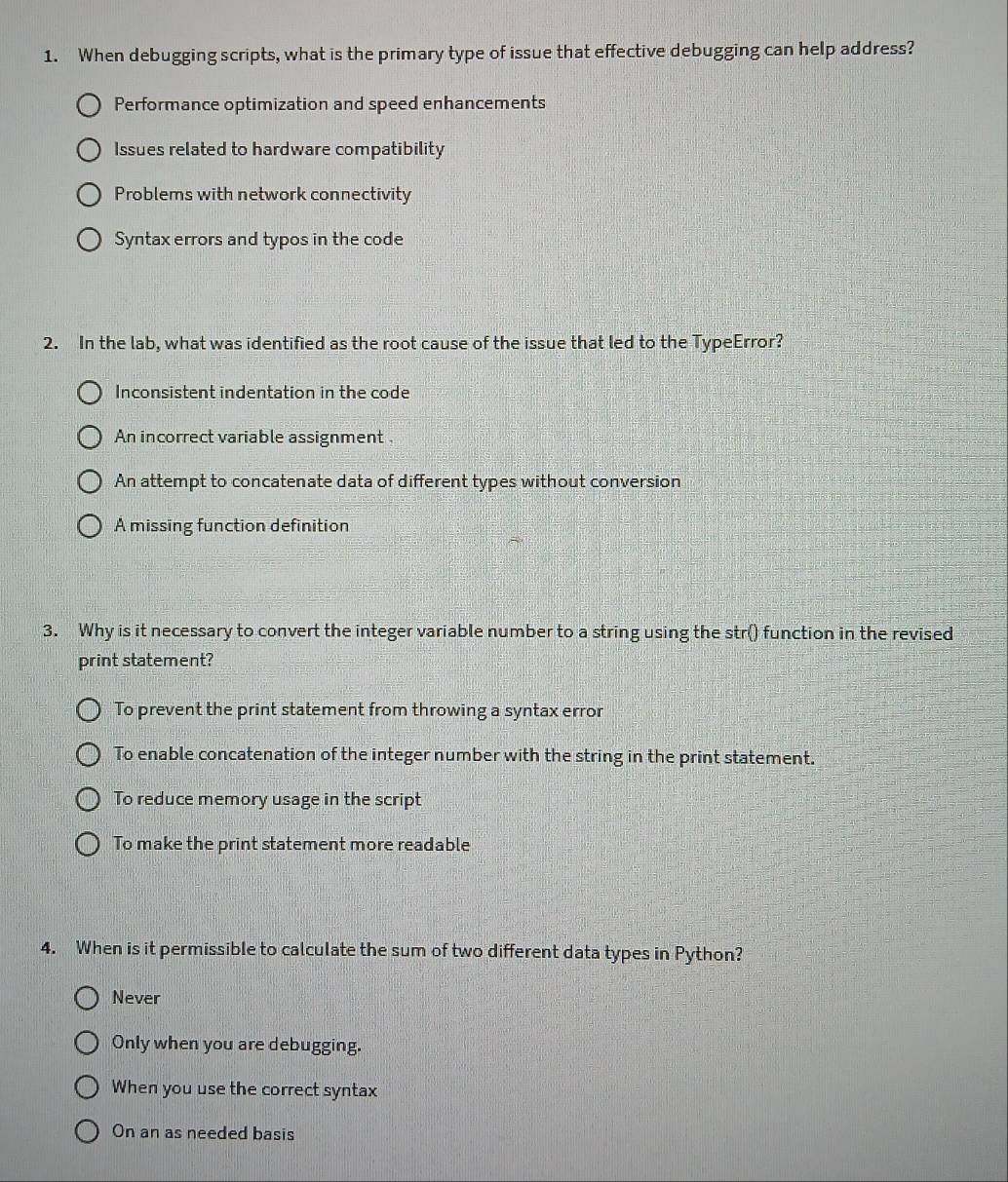 When debugging scripts, what is the primary type of issue that effective debugging can help address?
Performance optimization and speed enhancements
Issues related to hardware compatibility
Problems with network connectivity
Syntax errors and typos in the code
2. In the lab, what was identified as the root cause of the issue that led to the TypeError?
Inconsistent indentation in the code
An incorrect variable assignment .
An attempt to concatenate data of different types without conversion
A missing function definition
3. Why is it necessary to convert the integer variable number to a string using the str() function in the revised
print statement?
To prevent the print statement from throwing a syntax error
To enable concatenation of the integer number with the string in the print statement.
To reduce memory usage in the script
To make the print statement more readable
4. When is it permissible to calculate the sum of two different data types in Python?
Never
Only when you are debugging.
When you use the correct syntax
On an as needed basis